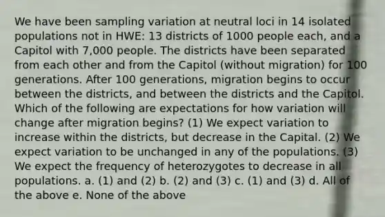 We have been sampling variation at neutral loci in 14 isolated populations not in HWE: 13 districts of 1000 people each, and a Capitol with 7,000 people. The districts have been separated from each other and from the Capitol (without migration) for 100 generations. After 100 generations, migration begins to occur between the districts, and between the districts and the Capitol. Which of the following are expectations for how variation will change after migration begins? (1) We expect variation to increase within the districts, but decrease in the Capital. (2) We expect variation to be unchanged in any of the populations. (3) We expect the frequency of heterozygotes to decrease in all populations. a. (1) and (2) b. (2) and (3) c. (1) and (3) d. All of the above e. None of the above