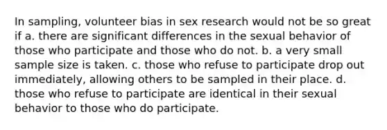 In sampling, volunteer bias in sex research would not be so great if a. there are significant differences in the sexual behavior of those who participate and those who do not. b. a very small sample size is taken. c. those who refuse to participate drop out immediately, allowing others to be sampled in their place. d. those who refuse to participate are identical in their sexual behavior to those who do participate.