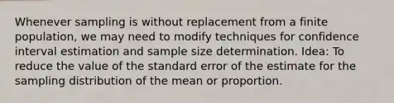 Whenever sampling is without replacement from a finite population, we may need to modify techniques for confidence interval estimation and sample size determination. Idea: To reduce the value of the standard error of the estimate for the sampling distribution of the mean or proportion.