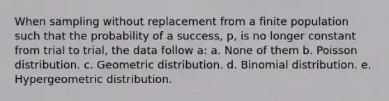 When sampling without replacement from a finite population such that the probability of a success, p, is no longer constant from trial to trial, the data follow a: a. None of them b. Poisson distribution. c. Geometric distribution. d. Binomial distribution. e. Hypergeometric distribution.