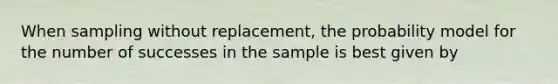 When sampling without replacement, the probability model for the number of successes in the sample is best given by