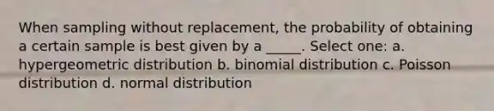 When sampling without replacement, the probability of obtaining a certain sample is best given by a _____. Select one: a. hypergeometric distribution b. binomial distribution c. Poisson distribution d. normal distribution