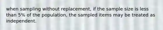 when sampling without replacement, if the sample size is less than 5% of the population, the sampled items may be treated as independent.