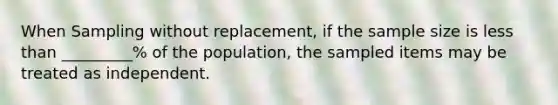 When Sampling without replacement, if the sample size is less than _________% of the population, the sampled items may be treated as independent.