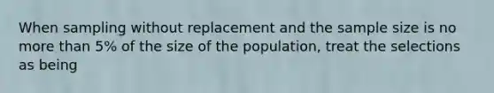 When sampling without replacement and the sample size is no more than 5% of the size of the population, treat the selections as being