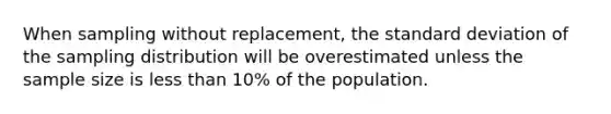 When sampling without replacement, the <a href='https://www.questionai.com/knowledge/kqGUr1Cldy-standard-deviation' class='anchor-knowledge'>standard deviation</a> of the sampling distribution will be overestimated unless the sample size is <a href='https://www.questionai.com/knowledge/k7BtlYpAMX-less-than' class='anchor-knowledge'>less than</a> 10% of the population.