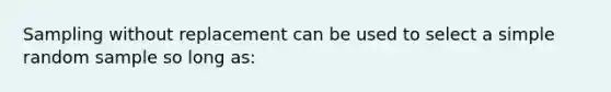 Sampling without replacement can be used to select a simple random sample so long as: