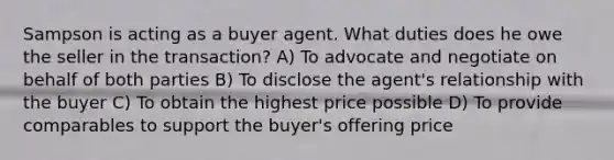 Sampson is acting as a buyer agent. What duties does he owe the seller in the transaction? A) To advocate and negotiate on behalf of both parties B) To disclose the agent's relationship with the buyer C) To obtain the highest price possible D) To provide comparables to support the buyer's offering price