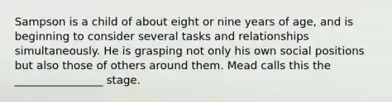 Sampson is a child of about eight or nine years of age, and is beginning to consider several tasks and relationships simultaneously. He is grasping not only his own social positions but also those of others around them. Mead calls this the ________________ stage.