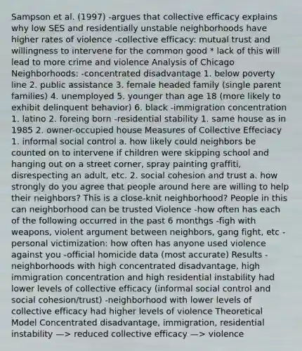 Sampson et al. (1997) -argues that collective efficacy explains why low SES and residentially unstable neighborhoods have higher rates of violence -collective efficacy: mutual trust and willingness to intervene for the common good * lack of this will lead to more crime and violence Analysis of Chicago Neighborhoods: -concentrated disadvantage 1. below poverty line 2. public assistance 3. female headed family (single parent families) 4. unemployed 5. younger than age 18 (more likely to exhibit delinquent behavior) 6. black -immigration concentration 1. latino 2. foreing born -residential stability 1. same house as in 1985 2. owner-occupied house Measures of Collective Effeciacy 1. informal social control a. how likely could neighbors be counted on to intervene if children were skipping school and hanging out on a street corner, spray painting graffiti, disrespecting an adult, etc. 2. social cohesion and trust a. how strongly do you agree that people around here are willing to help their neighbors? This is a close-knit neighborhood? People in this can neighborhood can be trusted Violence -how often has each of the following occurred in the past 6 monthgs -figh with weapons, violent argument between neighbors, gang fight, etc -personal victimization: how often has anyone used violence against you -official homicide data (most accurate) Results -neighborhoods with high concentrated disadvantage, high immigration concentration and high residential instability had lower levels of collective efficacy (informal social control and social cohesion/trust) -neighborhood with lower levels of collective efficacy had higher levels of violence Theoretical Model Concentrated disadvantage, immigration, residential instability —> reduced collective efficacy —> violence