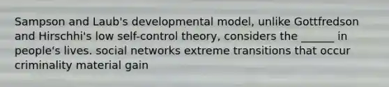 Sampson and Laub's developmental model, unlike Gottfredson and Hirschhi's low self-control theory, considers the ______ in people's lives. social networks extreme transitions that occur criminality material gain