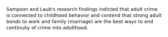 Sampson and Laub's research findings indicted that adult crime is connected to childhood behavior and contend that strong adult bonds to work and family (marriage) are the best ways to end continuity of crime into adulthood.