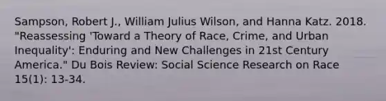 Sampson, Robert J., William Julius Wilson, and Hanna Katz. 2018. "Reassessing 'Toward a Theory of Race, Crime, and Urban Inequality': Enduring and New Challenges in 21st Century America." Du Bois Review: Social Science Research on Race 15(1): 13-34.