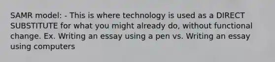 SAMR model: - This is where technology is used as a DIRECT SUBSTITUTE for what you might already do, without functional change. Ex. Writing an essay using a pen vs. Writing an essay using computers