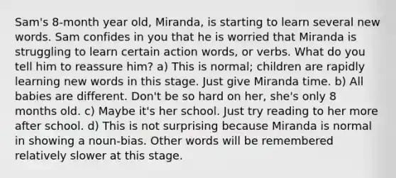 Sam's 8-month year old, Miranda, is starting to learn several new words. Sam confides in you that he is worried that Miranda is struggling to learn certain action words, or verbs. What do you tell him to reassure him? a) This is normal; children are rapidly learning new words in this stage. Just give Miranda time. b) All babies are different. Don't be so hard on her, she's only 8 months old. c) Maybe it's her school. Just try reading to her more after school. d) This is not surprising because Miranda is normal in showing a noun-bias. Other words will be remembered relatively slower at this stage.