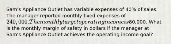 Sam's Appliance Outlet has variable expenses of 40% of sales. The manager reported monthly fixed expenses of 240,000. The monthly target operating income is80,000. What is the monthly margin of safety in dollars if the manager at Sam's Appliance Outlet achieves the operating income goal?