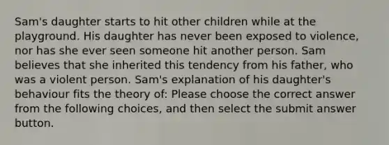 Sam's daughter starts to hit other children while at the playground. His daughter has never been exposed to violence, nor has she ever seen someone hit another person. Sam believes that she inherited this tendency from his father, who was a violent person. Sam's explanation of his daughter's behaviour fits the theory of: Please choose the correct answer from the following choices, and then select the submit answer button.