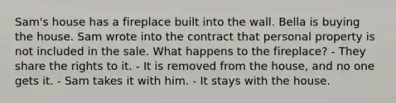 Sam's house has a fireplace built into the wall. Bella is buying the house. Sam wrote into the contract that personal property is not included in the sale. What happens to the fireplace? - They share the rights to it. - It is removed from the house, and no one gets it. - Sam takes it with him. - It stays with the house.