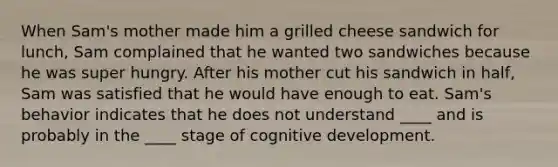 When Sam's mother made him a grilled cheese sandwich for lunch, Sam complained that he wanted two sandwiches because he was super hungry. After his mother cut his sandwich in half, Sam was satisfied that he would have enough to eat. Sam's behavior indicates that he does not understand ____ and is probably in the ____ stage of cognitive development.