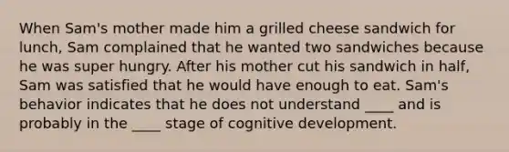 When Sam's mother made him a grilled cheese sandwich for lunch, Sam complained that he wanted two sandwiches because he was super hungry. After his mother cut his sandwich in half, Sam was satisfied that he would have enough to eat. Sam's behavior indicates that he does not understand ____ and is probably in the ____ stage of cognitive development.​