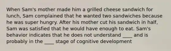 When Sam's mother made him a grilled cheese sandwich for lunch, Sam complained that he wanted two sandwiches because he was super hungry. After his mother cut his sandwich in half, Sam was satisfied that he would have enough to eat. Sam's behavior indicates that he does not understand ____ and is probably in the ____ stage of cognitive development