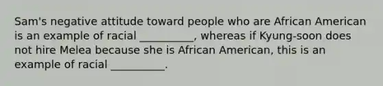 Sam's negative attitude toward people who are African American is an example of racial __________, whereas if Kyung-soon does not hire Melea because she is African American, this is an example of racial __________.