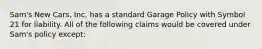 Sam's New Cars, Inc. has a standard Garage Policy with Symbol 21 for liability. All of the following claims would be covered under Sam's policy except: