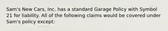 Sam's New Cars, Inc. has a standard Garage Policy with Symbol 21 for liability. All of the following claims would be covered under Sam's policy except: