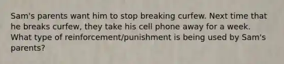 Sam's parents want him to stop breaking curfew. Next time that he breaks curfew, they take his cell phone away for a week. What type of reinforcement/punishment is being used by Sam's parents?