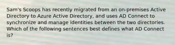 Sam's Scoops has recently migrated from an on-premises Active Directory to Azure Active Directory, and uses AD Connect to synchronize and manage identities between the two directories. Which of the following sentences best defines what AD Connect is?