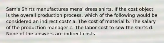 Sam's Shirts manufactures mens' dress shirts. If the cost object is the overall production process, which of the following would be considered an indirect cost? a. The cost of material b. The salary of the production manager c. The labor cost to sew the shirts d. None of the answers are indirect costs