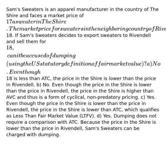 Sam's Sweaters is an apparel manufacturer in the country of The Shire and faces a market price of 17 a sweater in The Shire. The market price for sweaters in the neighboring country of Rivendell is18. If Sam's Sweaters decides to export sweaters to Rivendell and sell them for 18, can it be accused of dumping (using the US statutory definition of fair market value)? a) No. Even though18 is less than ATC, the price in the Shire is lower than the price in Rivendell. b) No. Even though the price in the Shire is lower than the price in Rivendell, the price in the Shire is higher than AVC and thus is a form of cyclical, non-predatory pricing. c) Yes. Even though the price in the Shire is lower than the price in Rivendell, the price in the Shire is lower than ATC, which qualifies as Less Than Fair Market Value (LTFV). d) Yes. Dumping does not require a comparison with ATC. Because the price in the Shire is lower than the price in Rivendell, Sam's Sweaters can be charged with dumping.