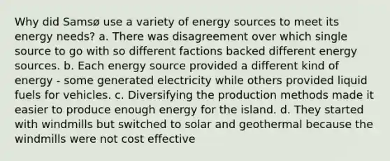 Why did Samsø use a variety of energy sources to meet its energy needs? a. There was disagreement over which single source to go with so different factions backed different energy sources. b. Each energy source provided a different kind of energy - some generated electricity while others provided liquid fuels for vehicles. c. Diversifying the production methods made it easier to produce enough energy for the island. d. They started with windmills but switched to solar and geothermal because the windmills were not cost effective