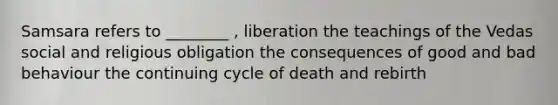 Samsara refers to ________ , liberation the teachings of the Vedas social and religious obligation the consequences of good and bad behaviour the continuing cycle of death and rebirth