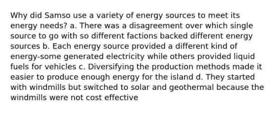 Why did Samso use a variety of energy sources to meet its energy needs? a. There was a disagreement over which single source to go with so different factions backed different energy sources b. Each energy source provided a different kind of energy-some generated electricity while others provided liquid fuels for vehicles c. Diversifying the production methods made it easier to produce enough energy for the island d. They started with windmills but switched to solar and geothermal because the windmills were not cost effective