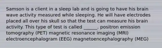 Samson is a client in a sleep lab and is going to have his brain wave activity measured while sleeping. He will have electrodes placed all over his skull so that the test can measure his brain activity. This type of test is called ______. positron emission tomography (PET) magnetic resonance imaging (MRI) electroencephalogram (EEG) magnetoencephalography (MEG)