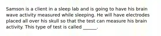 Samson is a client in a sleep lab and is going to have his brain wave activity measured while sleeping. He will have electrodes placed all over his skull so that the test can measure his brain activity. This type of test is called ______.