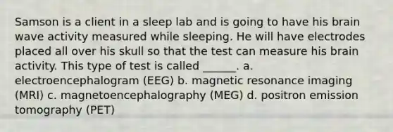 Samson is a client in a sleep lab and is going to have his brain wave activity measured while sleeping. He will have electrodes placed all over his skull so that the test can measure his brain activity. This type of test is called ______. a. electroencephalogram (EEG) b. magnetic resonance imaging (MRI) c. magnetoencephalography (MEG) d. positron emission tomography (PET)