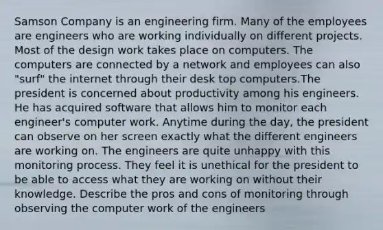 Samson Company is an engineering firm. Many of the employees are engineers who are working individually on different projects. Most of the design work takes place on computers. The computers are connected by a network and employees can also "surf" the internet through their desk top computers.The president is concerned about productivity among his engineers. He has acquired software that allows him to monitor each engineer's computer work. Anytime during the day, the president can observe on her screen exactly what the different engineers are working on. The engineers are quite unhappy with this monitoring process. They feel it is unethical for the president to be able to access what they are working on without their knowledge. Describe the pros and cons of monitoring through observing the computer work of the engineers