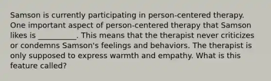 Samson is currently participating in person-centered therapy. One important aspect of person-centered therapy that Samson likes is __________. This means that the therapist never criticizes or condemns Samson's feelings and behaviors. The therapist is only supposed to express warmth and empathy. What is this feature called?