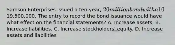 Samson Enterprises issued a ten-year, 20 million bond with a 10% interest rate for19,500,000. The entry to record the bond issuance would have what effect on the financial statements? A. Increase assets. B. Increase liabilities. C. Increase stockholders' equity. D. Increase assets and liabilities