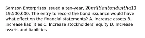 Samson Enterprises issued a ten‐year, 20 million bond with a 10% interest rate for19,500,000. The entry to record the bond issuance would have what effect on the financial statements? A. Increase assets B. Increase liabilities C. Increase stockholders' equity D. Increase assets and liabilities