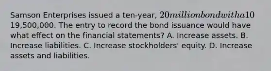 Samson Enterprises issued a ten-year, 20 million bond with a 10% interest rate for19,500,000. The entry to record the bond issuance would have what effect on the <a href='https://www.questionai.com/knowledge/kFBJaQCz4b-financial-statements' class='anchor-knowledge'>financial statements</a>? A. Increase assets. B. Increase liabilities. C. Increase stockholders' equity. D. Increase assets and liabilities.