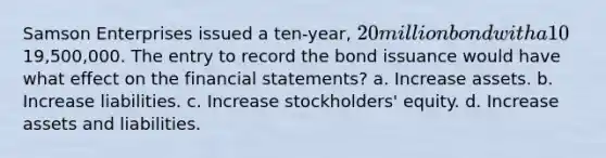 Samson Enterprises issued a ten-year, 20 million bond with a 10% interest rate for19,500,000. The entry to record the bond issuance would have what effect on the <a href='https://www.questionai.com/knowledge/kFBJaQCz4b-financial-statements' class='anchor-knowledge'>financial statements</a>? a. Increase assets. b. Increase liabilities. c. Increase stockholders' equity. d. Increase assets and liabilities.