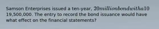 Samson Enterprises issued a ten-year, 20 million bond with a 10% interest rate for19,500,000. The entry to record the bond issuance would have what effect on the <a href='https://www.questionai.com/knowledge/kFBJaQCz4b-financial-statements' class='anchor-knowledge'>financial statements</a>?