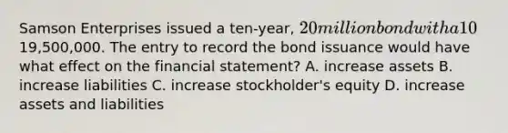 Samson Enterprises issued a ten-year, 20 million bond with a 10% interest rate for19,500,000. The entry to record the bond issuance would have what effect on the financial statement? A. increase assets B. increase liabilities C. increase stockholder's equity D. increase assets and liabilities