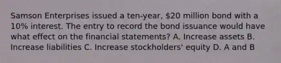 Samson Enterprises issued a ten-year, 20 million bond with a 10% interest. The entry to record the bond issuance would have what effect on the financial statements? A. Increase assets B. Increase liabilities C. Increase stockholders' equity D. A and B