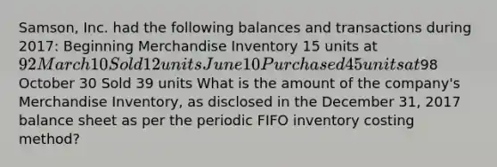 ​Samson, Inc. had the following balances and transactions during​ 2017: Beginning Merchandise Inventory 15 units at​ 92 March 10 Sold 12 units June 10 Purchased 45 units at​98 October 30 Sold 39 units What is the amount of the​ company's Merchandise​ Inventory, as disclosed in the December​ 31, 2017 balance sheet as per the periodic FIFO inventory costing​ method?