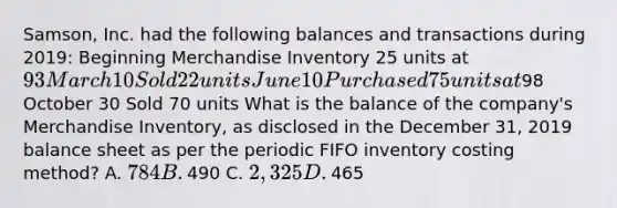 ​Samson, Inc. had the following balances and transactions during​ 2019: Beginning Merchandise Inventory 25 units at​ 93 March 10 Sold 22 units June 10 Purchased 75 units at​98 October 30 Sold 70 units What is the balance of the​ company's Merchandise​ Inventory, as disclosed in the December​ 31, 2019 balance sheet as per the periodic FIFO inventory costing​ method? A. ​784 B. ​490 C. ​2,325 D. ​465