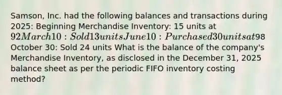 ​Samson, Inc. had the following balances and transactions during​ 2025: Beginning Merchandise Inventory: 15 units at 92 March 10: Sold 13 units June 10: Purchased 30 units at98 October 30: Sold 24 units What is the balance of the​ company's Merchandise​ Inventory, as disclosed in the December​ 31, 2025 balance sheet as per the periodic FIFO inventory costing​ method?